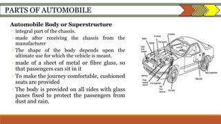PARTS OF AUTOMOBILE
Automobile Body or Superstructure
◦ integral part of the chassis.
◦ made after receiving the chassis from the
manufacturer
◦ The shape of the body depends upon the
ultimate use for which the vehicle is meant.
◦ made of a sheet of metal or fibre glass, so
that passengers can sit in it
◦ To make the journey comfortable, cushioned
seats are provided
◦ The body is provided on all sides with glass
panes fixed to protect the passengers from
dust and rain.
 