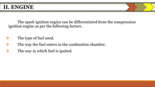 II. ENGINE
The spark ignition engine can be differentiated from the compression
ignition engine as per the following factors.
 The type of fuel used.
 The way the fuel enters in the combustion chamber.
 The way in which fuel is ignited.
 