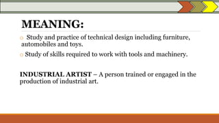 MEANING:
o Study and practice of technical design including furniture,
automobiles and toys.
o Study of skills required to work with tools and machinery.
INDUSTRIAL ARTIST – A person trained or engaged in the
production of industrial art.
 