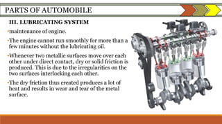 PARTS OF AUTOMOBILE
III. LUBRICATING SYSTEM
•maintenance of engine.
•The engine cannot run smoothly for more than a
few minutes without the lubricating oil.
•Whenever two metallic surfaces move over each
other under direct contact, dry or solid friction is
produced. This is due to the irregularities on the
two surfaces interlocking each other.
•The dry friction thus created produces a lot of
heat and results in wear and tear of the metal
surface.
 