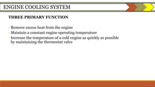ENGINE COOLING SYSTEM
THREE PRIMARY FUNCTION
◦ Remove excess heat from the engine
◦ Maintain a constant engine operating temperature
◦ Increase the temperature of a cold engine as quickly as possible
by maintaining the thermostat valve
 