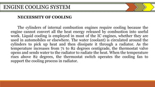 ENGINE COOLING SYSTEM
NECEESSITY OF COOLING
The cylinders of internal combustion engines require cooling because the
engine cannot convert all the heat energy released by combustion into useful
work. Liquid cooling is employed in most of the IC engines, whether they are
used in automobiles or elsewhere. The water (coolant) is circulated around the
cylinders to pick up heat and then dissipate it through a radiator. As the
temperature increases from 71 to 82 degrees centigrade, the thermostat valve
opens and sends water to the radiator to radiate the heat. When the temperature
rises above 82 degrees, the thermostat switch operates the cooling fan to
support the cooling process in radiator.
 