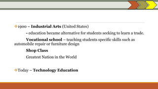 1900 – Industrial Arts (United States)
- education became alternative for students seeking to learn a trade.
Vocational school – teaching students specific skills such as
automobile repair or furniture design
Shop Class
Greatest Nation in the World
Today – Technology Education
 