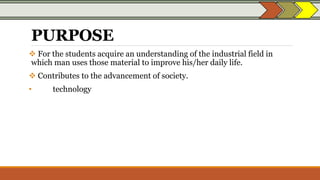 PURPOSE
 For the students acquire an understanding of the industrial field in
which man uses those material to improve his/her daily life.
 Contributes to the advancement of society.
• technology
 