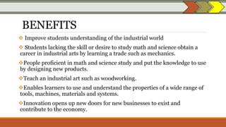 BENEFITS
 Improve students understanding of the industrial world
 Students lacking the skill or desire to study math and science obtain a
career in industrial arts by learning a trade such as mechanics.
People proficient in math and science study and put the knowledge to use
by designing new products.
Teach an industrial art such as woodworking.
Enables learners to use and understand the properties of a wide range of
tools, machines, materials and systems.
Innovation opens up new doors for new businesses to exist and
contribute to the economy.
 