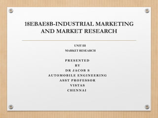 18EBAE8B-INDUSTRIAL MARKETING
AND MARKET RESEARCH
UNIT III
MARKET RESEARCH
P R E S E N T E D
B Y
D R J A C O B S
A U T O M O B I L E E N G I N E E R I N G
A S S T P R O F E S S O R
V I S T A S
C H E N N A I
 
