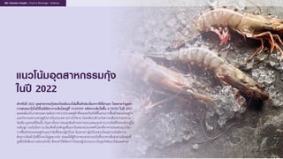 แนวโนมอุตสาหกรรมกุง
ในป 2022
สําหรับป 2022 อุตสาหกรรมกุงของไทยมีแนวโนมฟนตัวตอเนื่องจากปที่ผานมา โดยคาดวามูลคา
การสงออกกุงในปนี้จะมีอัตราการเติบโตอยูที่ 14.6%YOY หลังจากเติบโตขึ้น 6.7%YOY ในป 2021
สอดคลองกับภาพรวมความตองการจากประเทศคูคาที่ทยอยปรับตัวดีขึ้นตามการฟนตัวของเศรษฐกิจ
และกิจกรรมทางเศรษฐกิจภายในประเทศ อยางไรก็ตาม ยังคงตองเฝาระวังความเสี่ยงจากสงคราม
รัสเซีย-ยูเครนที่ยืดเยื้อ ปญหาเรื่องการขนสงสินคาระหวางประเทศและคาระวางเรือที่ยังทรงตัวอยูใน
ระดับสูง รวมไปถึงภาวะเงินเฟอที่เรงตัวสูงขึ้นมากในหลายประเทศทั่วโลกที่อาจกระทบตอแนวโนม
การฟนตัวของเศรษฐกิจและกําลังซื้อของผูบริโภค โดยคาดวาผูบริโภคสวนใหญน�าจะยังมีความ
ตองการสินคากุงที่มีราคาไมสูงมากนัก สงผลใหผูคาอาจจะสามารถปรับขึ้นราคาเพื่อสงผานตนทุนที่
สูงขึ้นไดเพียงบางสวนเทานั้น ซึ่งจะทําใหอัตรากําไรของผูประกอบการในธุรกิจมีแนวโนมลดตํ่าลง
EIC Industry Insight : Food & Beverage : Seafood
 