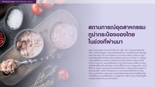 สถานการณอุตสาหกรรม
ทูน�ากระปองของไทย
ในชวงที่ผานมา
มูลคาการสงออกทูน�ากระปองของไทยในป 2021 อยูที่ 1,785.7 ลานดอลลารสหรัฐ หรือ
หดตัว -20.6%YOY ซึ่งมูลคาการสงออกที่หดตัวลงดังกลาว สวนหนึ่งเปนผลมาจากฐานที่สูง
(high base effect) ในป 2020 ซึ่งเปนชวงการระบาดของ COVID-19 ระลอกแรก (first
wave) ที่สงผลใหตลาดโลกมีความตองการสินคาประเภทอาหารกระปองตาง ๆ รวมทั้งทูน�า
กระปองเพิ่มขึ้นอยางมากผิดปกติ รวมทั้งหลายประเทศมีการใชมาตรการล็อกดาวนเพื่อ
ปองกันการแพรระบาด และสงผลใหเกิดสถานการณ Panic buying กอนที่สถานการณจะ
เริ่มคลี่คลายดีขึ้นและเริ่มกลับเขาสูภาวะปกติมากขึ้นในชวงการระบาดระลอกหลัง ๆ และใน
ปที่ผานมา สําหรับการสงออกทูน�ากระปองของไทยในชวง 5 เดือนแรกปนี้ พบวามูลคาการ
สงออกเติบโตขึ้น 13.2%YOY โดยเปนผลมาจากการขยายตัวของทั้งปจจัยดานราคาและ
ปริมาณ สอดคลองกับการสงออกทูน�ากระปองไปยังตลาดสงออกหลักของไทยที่มีแนวโนม
ปรับตัวดีขึ้นตามการทยอยฟนตัวของภาวะเศรษฐกิจโลก รวมทั้งราคาสงออกที่ปรับตัวสูงขึ้น
ตามตนทุนวัตถุดิบนําเขาและราคานํ้ามันดีเซล
EIC Industry Insight : Food & Beverage : Seafood
 