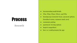 Process
Research
● Incorporating small details
● Who, What, When, Where, and Why
● housing type (semester lease, payment options,
furnished rooms, common/study area)
● roommate pairing
● apartment viewing options
● largest competitors
● how we would promote the app
 