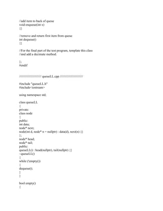 //add item to back of queue
void enqueue(int x)
{}
//remove and return first item from queue
int dequeue()
{}
//For the final part of the test program, template this class
//and add a decimate method.
};
#endif
///////////////////////// queueLL.cpp //////////////////////////
#include "queueLL.h"
#include<iostream>
using namespace std;
class queueLL
{
private:
class node
{
public:
int data;
node* next;
node(int d, node* n = nullptr) : data(d), next(n) {}
};
node* head;
node* tail;
public:
queueLL() : head(nullptr), tail(nullptr) {}
~queueLL()
{
while (!empty())
{
dequeue();
}
}
bool empty()
{
 