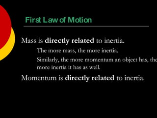 First Law of Motion Mass is  directly related  to inertia. The more mass, the more inertia. Similarly, the more momentum an object has, the  more inertia it has as well. Momentum is  directly related  to inertia. 