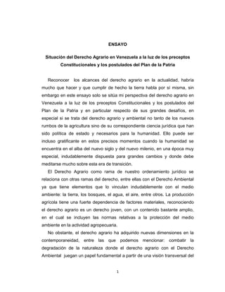 1
ENSAYO
Situación del Derecho Agrario en Venezuela a la luz de los preceptos
Constitucionales y los postulados del Plan de la Patria
Reconocer los alcances del derecho agrario en la actualidad, habría
mucho que hacer y que cumplir de hecho la tierra habla por sí misma, sin
embargo en este ensayo solo se sitúa mi perspectiva del derecho agrario en
Venezuela a la luz de los preceptos Constitucionales y los postulados del
Plan de la Patria y en particular respecto de sus grandes desafíos, en
especial si se trata del derecho agrario y ambiental no tanto de los nuevos
rumbos de la agricultura sino de su correspondiente ciencia jurídica que han
sido política de estado y necesarios para la humanidad. Ello puede ser
incluso gratificante en estos precisos momentos cuando la humanidad se
encuentra en el alba del nuevo siglo y del nuevo milenio, en una época muy
especial, indudablemente dispuesta para grandes cambios y donde debe
meditarse mucho sobre esta era de transición.
El Derecho Agrario como rama de nuestro ordenamiento jurídico se
relaciona con otras ramas del derecho, entre ellas con el Derecho Ambiental
ya que tiene elementos que lo vinculan indudablemente con el medio
ambiente: la tierra, los bosques, el agua, el aire, entre otros. La producción
agrícola tiene una fuerte dependencia de factores materiales, reconociendo
el derecho agrario es un derecho joven, con un contenido bastante amplio,
en el cual se incluyen las normas relativas a la protección del medio
ambiente en la actividad agropecuaria.
No obstante, el derecho agrario ha adquirido nuevas dimensiones en la
contemporaneidad, entre las que podemos mencionar: combatir la
degradación de la naturaleza donde el derecho agrario con el Derecho
Ambiental juegan un papel fundamental a partir de una visión transversal del
 