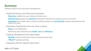 Summary
•  Health Monitoring and Performance Analytics
–  Real-time visibility into your vSphere Infrastructure
–  Self learning analytics and dynamic thresholds that learn and adapt to your environment
–  Integrated smart alerts help to identify building problems and proactively address issues before they
affect end users
•  Operations Dashboards with root cause analysis
–  Easy to use dashboards
–  Monitoring data abstracted into health, risk and efficiency
•  Capacity Management and Optimization
–  Identify overprovisioned and under provisioned resources
–  “What If” capacity planning
•  Integrated with the vSphere Web Client
VMware vSphere with Operations Management
39
 