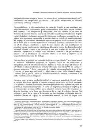 Informe a la 91ª Conferencia Internacional del Trabajo de las Centrales Sindicales colombianas



trabajando el mismo tiempo y durante las mismas horas recibirán menores beneficios73 ,
contrariando las obligaciones del artículo 2 del Pacto internacional de derechos
económicos, sociales y culturales 74 .

En segundo lugar, la reforma disminuyó los costos del despido, lo cual redunda en una
mayor inestabilidad en el empleo, pues los empleadores tienen ahora mayor facilidad
para despedir a las trabajadoras y trabajadores. Con esta medida, de un lado, se
disminuye la sanción dineraria a cargo de empleador cuando injustificadamente despide
a una trabajadora o trabajador, aminorando sin ninguna justificación una sanción que se
impone a un contratante incumplido. Y, por otro lado, se modifica la sanción moratoria
por no pago de prestaciones sociales que equivalía al pago de un día de salario por cada
día de mora. Con la reforma dicha sanción se limita a 24 meses y se cambia ese valor
por el de intereses moratorios a partir del mes número 25. Esta modificación se
constituye en una transformación injustificada del carácter mismo del derecho laboral al
introducir figuras extrañas a su dinámica y que son propias del derecho civil y
comercial, equiparando el trabajo a una mercancía, contrario a lo que establece el
artículo I de la Declaración de Filadelfia relativa a los fines y objetivos de la
Organización Internacional del Trabajo.

En tercer lugar, se produjo una reducción de los aportes parafiscales 75 a través de la cual
se amenazan importantes programas de seguridad social de las trabajadoras y
trabajadores como el del subsidio familiar. Además se ponen en riesgo 24 millones de
actividades en educación formal, no formal y bibliotecas, para más de 900 mil alumnas y
alumnos, entre otras 76 . Todo va en contra del estándar internacional del artículo 42 del
Convenio 102 sobre seguridad social, el cual dicho sea de paso, no ha sido ratificado por
Colombia pese a que el Comité de derechos económicos, sociales y culturales le ha
hecho recomendaciones al respecto 77 .

En cuarto lugar, la nueva legislación modificó el contrato de aprendizaje, el cual pierde
su carácter laboral que obligaba al pago de un salario, vacaciones, auxilio de transporte
y, en general, a todas las prestaciones, afectando principalme nte a la población joven. Al
respecto, la recomendación número 136 sobre los programas especiales de empleo y de
la formación para jóvenes establece en su artículo 3 numeral 3 que estos programas no
deberían funcionar en la forma que disminuyan las normas de trabajo existentes. Sin
embargo, a partir de la vigencia de la nueva ley, la trabajadora o trabajador aprendiz
solamente percibe un “apoyo de sostenimiento mensual, el cual en ningún caso

73
   Mediante la extensión de la jornada laboral diurna las trabajadoras y trabajadores perderán el pago de recargo nocturno entre 6 y
10 de la noche. Con la reforma a los recargos por trabajo suplementario las trabajadoras y trabajadores que ganaban el doble de
salario por hora dominical trabajada, a partir de la reforma ganarán solamente un 1.75%; si antes ganaban por cada hora extra
dominical un 225% respecto de las horas ordinarias, ahora ganarán un 200%; si esta hora extra dominical es nocturna, ganarán un
250% respecto del salario ordinario, frente a un 275% que ganaban en el régimen anterior.
74
   Ratificado por Colombia mediante ley 74 de 1978.
75
   Las rentas parafiscales son contribuciones que tienen como sujeto pasivo un sector específico de la población y se destinan para su
beneficio, aun cuando repercuten indirectamente sobre toda la colectividad; su administración está confiada a un ente diferente a la
administración de impuestos y no son proporcionales a la capacidad contributiva de los sujetos gravados.
76
   Fedecajas, Documento de la Federación Nacional de Cajas de Compensación Familiar FEDECAJAS con destino al doctor Alvaro
Uribe Vélez, Presidente electo de la República de Colombia, sobre el futuro del sistema del subsidio familiar, www.fedecajas.com,
(visitada en febrero 20 de 2003).
77
   Naciones Unidas, Comité de Derechos Económicos, Sociales y Culturales, Concluding Observations/Comment, E/C.12/1/Add.74,
párr. 39.



                                                                                                                                  20
 