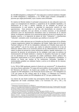 Informe a la 91ª Conferencia Internacional del Trabajo de las Centrales Sindicales colombianas



de 156.000 trabajadoras y trabajadores86 . Esta reducción se realizará mediante el despido
de 10.000 trabajadoras y trabajadores, y los 30.000 cargos restantes corresponden a
personas que salgan pensionadas, cuyas vacantes serán eliminadas.

En materia de libertad sindical, la principal consecuencia de esta reducción masiva de
cargos es la desaparición de sindicatos y cooperativas de las entidades liquidadas, y la
disminución de la base y aportes sindicales de las entidades en proceso de
reestructuración, lo cual aminora la capacidad de negociación colectiva de estas
agremiaciones. Estos procesos no sólo han sido desarrollados sin consultar a las
organizacio nes sindicales, sino que además, en muchas ocasiones, se han producido
numerosos actos de discriminación antisindical como la terminación de la relación
laboral de dirigentes sindicales sin la autorización judicial prevista en la legislación, los
despidos masivos, y la imposición de planes de retiro “voluntarios” y conciliaciones
“inducidas”, atentando contra los principios que establece el convenio 154 87 .

A lo anterior se debe adicionar que en Colombia una fracción importante de los afiliados
a alguna organización sindical son trabajadores del Estado. Según datos de la Escuela
Nacional sindical un 54% de los trabajadores sindicados en Colombia hacen parte del
sector público88 ; una de las razones que explica la reducción constante de la tasa de
afiliación sindical radica en la recurrente practica de las administraciones recientes de
reducir la planta de personal de ciertas instituciones públicas, liquidar instituciones, o la
ejecución de procesos de privatización de las entidades como parte de políticas de
reestructuración del Estado tendientes a mantener la disciplina fiscal para así cumplir
con los dictámenes de los organismos de crédito multilateral. Dichas políticas han
repercutido negativamente en el nivel organizativo de los trabajadores colombianos, si
tenemos en cuenta que muchas de las instituciones fusionadas, liquidadas o
reestructuradas contaban con sindicatos fuertes y activos en la defensa de los intereses
de sus afiliados 89 .

La ley 790 de 2000 igualmente autoriza la fusión de seis ministerios90 . En desarrollo de
esta norma fueron suprimidos 714 cargos del sector público, la nueva planta de personal
del Ministerio del Interior y de Justicia que contaba con 749 trabajadores, ahora se
compone de 484 trabajadores, el de Protección Social cuenta con 1.741 trabajadores de
1.741 que tenían las dos carteras antes de la fusión, y el Ministerio de Comercio,
Industria y Turismo contará con 894 trabajadores de 927 con que contaban antes.

Los efectos de esta fusión resultan muy preocupantes desde el punto de vista a de las
obligaciones del Estado colombiano frente a los Convenios 81, 129 y 150, y las

86
   Departamento Nacional de Planeación, www.dnp.gov.co.
87
   El movimiento sindical ha denunciado ante el Comité de Libertad Sindical algunos de estos casos. Al respecto puede verse la queja
Número 2151 presentada contra el Gobierno de Colombia por parte de la Unión de Servidores Públicos de los Distritos y Municipios
de Colombia (UNES) y la central Unitaria de trabajadores (CUT).
88
   Censo Nacional Sindical, Escuela Nacional Sindical, Medellín 2000.
89
   Obsérvese el caso de instituciones como el Ministerio de Trabajo, Caja Agraria, INCORA, entre otros.
90
   Ministerios del Interior y de Justicia y del Derecho, para dar lugar al Ministeri o del Interior y de Justicia; se oficializa la fusión de
los de Salud y Trabajo en el nuevo ministerio de Protección Social, y los de Comercio y Desarrollo, en el Ministerio de Comercio,
Industria y Turismo. Asimismo, las responsabilidades de los temas d vivienda, agua potable, saneamiento básico y desarrollo
                                                                            e
territorial (antes en manos del Ministerio de Desarrollo) pasarán al nuevo Ministerio de Ambiente, Vivienda y Desarrollo Territorial,
según estableció el Decreto 216 que determina los nuevos objetivos de la cartera.



                                                                                                                                         23
 
