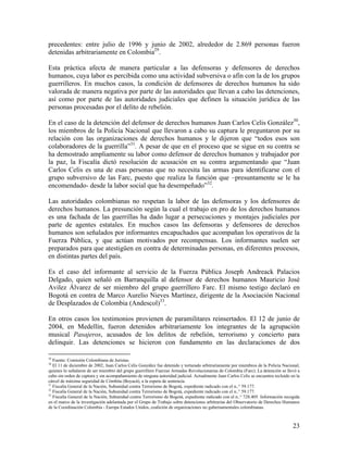 precedentes: entre julio de 1996 y junio de 2002, alrededor de 2.869 personas fueron
detenidas arbitrariamente en Colombia29.

Esta práctica afecta de manera particular a las defensoras y defensores de derechos
humanos, cuya labor es percibida como una actividad subversiva o afín con la de los grupos
guerrilleros. En muchos casos, la condición de defensores de derechos humanos ha sido
valorada de manera negativa por parte de las autoridades que llevan a cabo las detenciones,
así como por parte de las autoridades judiciales que definen la situación jurídica de las
personas procesadas por el delito de rebelión.

En el caso de la detención del defensor de derechos humanos Juan Carlos Celis González30,
los miembros de la Policía Nacional que llevaron a cabo su captura le preguntaron por su
relación con las organizaciones de derechos humanos y le dijeron que “todos esos son
colaboradores de la guerrilla”31. A pesar de que en el proceso que se sigue en su contra se
ha demostrado ampliamente su labor como defensor de derechos humanos y trabajador por
la paz, la Fiscalía dictó resolución de acusación en su contra argumentando que “Juan
Carlos Celis es una de esas personas que no necesita las armas para identificarse con el
grupo subversivo de las Farc, puesto que realiza la función que –presuntamente se le ha
encomendado- desde la labor social que ha desempeñado”32.

Las autoridades colombianas no respetan la labor de las defensoras y los defensores de
derechos humanos. La presunción según la cual el trabajo en pro de los derechos humanos
es una fachada de las guerrillas ha dado lugar a persecuciones y montajes judiciales por
parte de agentes estatales. En muchos casos las defensoras y defensores de derechos
humanos son señalados por informantes encapuchados que acompañan los operativos de la
Fuerza Pública, y que actúan motivados por recompensas. Los informantes suelen ser
preparados para que atestigüen en contra de determinadas personas, en diferentes procesos,
en distintas partes del país.

Es el caso del informante al servicio de la Fuerza Pública Joseph Andreack Palacios
Delgado, quien señaló en Barranquilla al defensor de derechos humanos Mauricio José
Avilez Álvarez de ser miembro del grupo guerrillero Farc. El mismo testigo declaró en
Bogotá en contra de Marco Aurelio Nieves Martínez, dirigente de la Asociación Nacional
de Desplazados de Colombia (Andescol)33.

En otros casos los testimonios provienen de paramilitares reinsertados. El 12 de junio de
2004, en Medellín, fueron detenidos arbitrariamente los integrantes de la agrupación
musical Pasajeros, acusados de los delitos de rebelión, terrorismo y concierto para
delinquir. Las detenciones se hicieron con fundamento en las declaraciones de dos

29
   Fuente: Comisión Colombiana de Juristas.
30
   El 11 de diciembre de 2002, Juan Carlos Celis González fue detenido y torturado arbitrariamente por miembros de la Policía Nacional,
quienes lo señalaron de ser miembro del grupo guerrillero Fuerzas Armadas Revolucionarias de Colombia (Farc). La detención se llevó a
cabo sin orden de captura y sin acompañamiento de ninguna autoridad judicial. Actualmente Juan Carlos Celis se encuentra recluido en la
cárcel de máxima seguridad de Cómbita (Boyacá), a la espera de sentencia.
31
   Fiscalía General de la Nación, Subunidad contra Terrorismo de Bogotá, expediente radicado con el n..° 59.177.
32
   Fiscalía General de la Nación, Subunidad contra Terrorismo de Bogotá, expediente radicado con el n..° 59.177.
33
   Fiscalía General de la Nación, Subunidad contra Terrorismo de Bogotá, expediente radicado con el n..° 728.405. Información recogida
en el marco de la investigación adelantada por el Grupo de Trabajo sobre detenciones arbitrarias del Observatorio de Derechos Humanos
de la Coordinación Colombia - Europa Estados Unidos, coalición de organizaciones no gubernamentales colombianas.



                                                                                                                                   23
 