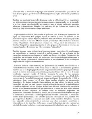 confusión entre la población civil porque está mezclada con el maltrato y los abusos por
parte de estos grupos, que históricamente han impuesto sus reglas intimidando y sembrando
terror.

También han cambiado los métodos de ataque contra la población civil. Los paramilitares
son tristemente conocidos por perpetrar grandes masacres, caracterizadas por la crueldad y
la sevicia. Ahora han disminuido las masacres, pero se siguen registrando asesinatos
selectivos y desapariciones forzadas. Los cadáveres de las víctimas son botados a los
basureros, al río o dejados a la orilla de la carretera.


Los paramilitares controlan estrictamente la población civil de la región imponiendo sus
reglas de convivencia. Por ejemplo, vigilan la entrada y salida de personas de los
municipios bajo su control. Algunos pobladores han sido víctimas de ataques por recibir
personas foráneas en su casa.. Muchas mujeres jóvenes han sido sometidas a esclavitud
sexual, obligándolas a tener relaciones sexuales con ellos, a través de amenazas a sus
familias. Otra práctica recurrente por parte de estos grupos es el asesinato de personas que
viven en la calle, o de personas que ellos consideran “indeseables”.

También imponen cuotas obligatorias a los comerciantes y campesinos. En muchos casos
los paramilitares se apoderan temporal o definitivamente de las viviendas de los
campesinos, consumen sus alimentos e invaden sus lugares de trabajo. En ocasiones los
campesinos son obligados a dejar sus lechos para que los paramilitares puedan pasar la
noche. En algunos casos intentan comprar la tierra de los campesinos. Si no lo consiguen,
las personas son desplazadas forzadamente.

La relación entre la Fuerza Pública y los paramilitares es evidente. Las acciones de la
Fuerza Pública se concentran en las zonas donde se sabe que se encuentran las guerrillas,
mientras que no se despliega prácticamente ninguna acción contra los grupos paramilitares.
Cuando el Ejército entra a una zona controlada por paramilitares, ellos se van y, de manera
coordinada, regresan cuando el Ejército abandona la zona. En las carreteras
intermunicipales suelen encontrarse retenes militares y paramilitares, los unos al lado de los
otros, sin que la Fuerza Pública emprenda ninguna acción para desmontarlos. En el 2002 se
encontraron fosas comunes en el sitio donde estaban ubicados los campamentos
paramilitares del Bloque Andaquíes, justo detrás de una base militar. De acuerdo con los
campesinos son siete las fosas comunes, aunque el Cuerpo Técnico de Investigación solo
exhumó los cadáveres de una de ellas. Se cree que ahí están enterrados los cuerpos de
muchas de las personas desaparecidas que habitaban en el sur del sur del Caquetá.También
desarrollan acciones conjuntas. Se conocen casos de secuestros perpetrados por
paramilitares y miembros de la Fuerza Pública, en los cuales se cobraron extorsiones para
la liberación de las víctimas. En otras oportunidades militares amenazan a la población a
nombre de los paramilitares, o les advierten que si no colaboran con ellos, vendrán otros
que no perdonan. También se conocen casos en los cuales miembros del Ejército Nacional
han ejecutado extrajudicialmente a personas que ellos consideran guerrilleras o
colaboradoras de las guerrillas. En los casos en que los familiares de estas víctimas han
intentado denunciar los hechos o emprender alguna acción judicial para que se esclarezca lo



                                                                                           39
 