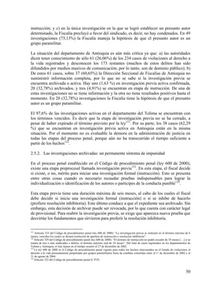 instrucción; y c) en la única investigación en la que se logró establecer un presunto autor
determinado, la Fiscalía precluyó a favor del sindicado, es decir, no hay condenados. En 49
investigaciones (73,13%) la Fiscalía maneja la hipótesis de que el presunto autor es un
grupo paramilitar.

La situación del departamento de Antioquia es aún más crítica ya que: a) las autoridades
dicen tener conocimiento de sólo 61 (26,06%) de los 234 casos de violaciones al derecho a
la vida registrados y desconocen los 173 restantes (muchos de estos delitos han sido
difundidos por medios masivos de comunicación; por lo tanto, son de dominio público); b)
De estos 61 casos, sobre 37 (60,65%) la Dirección Seccional de Fiscalías de Antioquia no
suministró información completa, por lo que no se sabe si la investigación previa se
encuentra archivada o activa. Hay uno (1,63 %) en investigación previa activa confirmada,
20 (32,78%) archivados, y tres (4,91%) se encuentran en etapa de instrucción. De una de
estas investigaciones no se tiene información y la otra no tiene resultados positivos hasta el
momento. En 20 (32,78%) investigaciones la Fiscalía tiene la hipótesis de que el presunto
autor es un grupo paramilitar.

El 97,6% de las investigaciones activas en el departamento del Tolima se encuentran con
los términos vencidos. Es decir que la etapa de investigación previa no se ha cerrado, a
pesar de haber expirado el término previsto por la ley121. Por su parte, los 38 casos (62,29
%) que se encuentran en investigación previa activa en Antioquia están en la misma
situación. Por el momento no es evaluable la demora en la administración de justicia en
todas las etapas del proceso penal, porque aún no ha transcurrido el tiempo suficiente a
partir de los hechos122.

2.5.2. Las investigaciones archivadas: un permanente síntoma de impunidad

En el proceso penal establecido en el Código de procedimiento penal (ley 600 de 2000),
existe una etapa preprocesal llamada investigación previa123. En esta etapa, el fiscal decide
si existe, o no, mérito para iniciar una investigación formal (instrucción). Esto se presenta
entre otras cosas cuando es necesario recaudar pruebas indispensables para lograr la
individualización o identificación de los autores o participes de la conducta punible124.

Esta etapa previa tiene una duración máxima de seis meses, al cabo de los cuales el fiscal
debe decidir si inicia una investigación formal (instrucción) o si se inhibe de hacerlo
(profiere resolución inhibitoria). Este último conduce a que el expediente sea archivado. Sin
embargo, esta decisión de archivar puede ser revocada, por lo que cuenta con carácter legal
de provisional. Para reabrir la investigación previa, se exige que aparezca nueva prueba que
desvirtúe los fundamentos que sirvieron para proferir la resolución inhibitoria.


121
    Artículo 325 del Código de procedimiento penal (ley 600 de 2000): “La investigación previa se realizará en el término máximo de 6
meses, vencidos los cuales se dictará resolución de apertura de instrucción o resolución inhibitoria”.
122
    Artículo 329 del Código de procedimiento penal (ley 600 de 2000): “El término de instrucción no podrá exceder de 18 meses […] si se
tratare de tres o más sindicados o delitos, el término máximo será de 24 meses”. Del total de casos registrados en los departamentos de
Tolima y Antioquia, el más lejano en el tiempo ocurrió el 27 de diciembre de 2002.
123
    La ley 600 de 2000 es el Código de procedimiento penal vigente para todos los hechos relacionados en el listado de violaciones al
derecho a la vida presuntamente perpetradas por grupos paramilitares fuera de combate cometidas entre el 1° de diciembre de 2002 y el
31 de agosto de 2004.
124
    Artículo 322 del Código de procedimiento penal (C.P.P).



                                                                                                                                   50
 