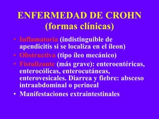 ENFERMEDAD DE CROHN (formas clínicas) Inflamatoria  (indistinguible de apendicitis si se localiza en el íleon) Obstructiva  (tipo íleo mecánico) Fistulizante  (más grave): enteroentéricas, enterocólicas, enterocutáneas, enterovesicales. Diarrea y fiebre: absceso intraabdominal o perineal Manifestaciones extraintestinales 