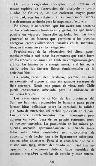 De estos exagerados conceptos, que revelan el
escaso espiritu de observaci6n del discipulo y conti-
nuador de Courcelle, 10s que encierran mayor parte
de verdad, son 10s relativos a las condiciones favora-
bles de nuestro territorio para la etapa manufacturera.
En'efecto, la naturaleza, que fue avara con nosotros
en las condiciones climatkricas y geol6gicas que hacen
posible un vigoroso desarrollo agricola, fue m6s bien
generosa' en las factores que permiten a 10s pueblos
entrgicos crear civilizaciones basadas en la manufac-
tura, en el comercio y en la navegaci6n.
Prescindiendo de la adecuacibn del clima, patri-
monio c o m h a casi todas las comarcas que est6n fuera
de 10s trbpicos, se aunan en Chile la configuraci6n geo-
grifica, las fuentes de la energia motriz y el hierro, es
decir, todos 10s factores fisicos fundamentales de la
actividad fabril.
La configuraci6n del territorio, permite en toda
su extensi6n el acceso a1 mar sin grandes recargos de
flete terrestre. Desde este punto de vista, todo Chile
puede considerarse adecuado para la ubicaci6n de
industrias fabriles.
Los yacimientos de carbbn de las provincias del
Sur no han sido reconocidos lo bastante para poder
formar ideas definitivas sobre la cantidad, la calidad
y el costo de extracci6n del carb6n que existe en el pais.
Los catorce establecimientos m6s importantes pro-
dujeron en 1909, fuera de su propio consumo, cerca
de 700.000 toneladas. La producci6n de las minas pe-
queiias ascendi6 aproximadamente a 1oo.000 tone-
ladas m6s. Estas cantidades son susceptibles de
aumento, y de hecho han sido ligeramente sobrepasa-
das en aiios anteriores. Pero si se considera que en el
mismo aiio 1909, dentro del estado industrial aun in-
cipiente de la economia chilena, hub0 necesidad de
consumir 1.342.649 toneladas de carbrjn y coke extran-
5 0
 