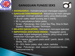  ANORGASMUS : Ketidakmampuan mencapai orgasme
 EJAKULASI DINI/PREMATUR : Keluarnya air mani (dengan
rangsangan minimal) sebelum waktu yang dikehendaki.
• Ukuran waktu relatif (kurang dari 3 menit)
• 90 % penyebabnya faktor psikis.
• Terapi : Psikoterapi, Non Coital Sex Play, Stop & Start,
Squeez / Basiler Squeez Technique.
 DELAYED EJACULATION : Kesukaran mencapai ejakulasi
 IMPOTENSIA (DISFUNGSI EREKSI) : Kegagalan penis
mencapai tingkat ketegangan tertentu yang cukup untuk
melakukan hubungan seks (Coitus).
• 70 % karena gangguan pada saraf / pemb. darah (DM,
Stroke, PJK, CRF)
• 20 –30% faktor psikis, obat, rokok, narkoba.
• Terapi : Psikoterapi, obat, vacuum Constrictor Devise,
Intracavernosa inj.
29
GANGGUAN FUNGSI SEKS
 