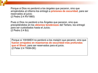 Porque si Dios no perdonó a los ángeles que pecaron, sino que arrojándolos al infierno los entregó a  prisiones de oscuridad , para ser reservados al juicio;  (2 Pedro 2:4 RV1960) Pues si Dios no perdonó a los Ángeles que pecaron, sino que, precipitándolos en los  abismos tenebrosos  del Tártaro, los entregó para ser custodiados hasta el Juicio;  (2 Pedro 2:4 BJ) Porque si  YAHWEH  no perdonó a los  malajim  que pecaron, sino que  fueron arrojados en mazmorras de oscuridad más profundas que el Sheol , para ser reservados para el juicio. (2 Peter 2:4 TKIM-DE) 