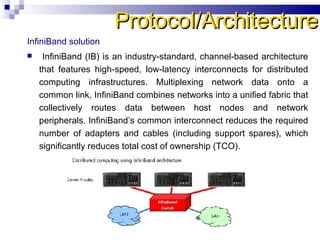 InfiniBand solution   InfiniBand (IB) is an industry-standard, channel-based architecture that features high-speed, low-latency interconnects for distributed computing infrastructures. Multiplexing network data onto a common link, InfiniBand combines networks into a unified fabric that collectively routes data between host nodes and network peripherals. InfiniBand’s common interconnect reduces the required number of adapters and cables (including support spares), which significantly reduces total cost of ownership (TCO).  Protocol/Architecture 