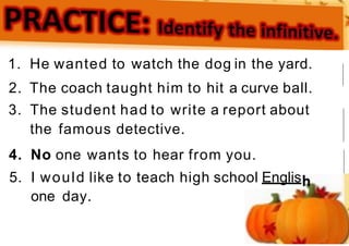 1. He wanted to watch the dog in the yard.
2. The coach taught him to hit a curve ball.
3. The student had to write a report about
the famous detective.
4. No one wants to hear from you.
5. I would like to teach high school Englis
one day.
 