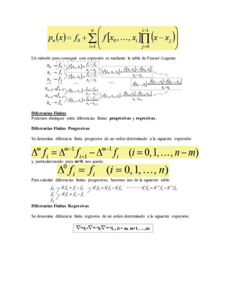 Un método para conseguir esta expresión es mediante la tabla de Frasser-Logenze.
Diferencias Finitas
Podemos distinguir entre diferencias finitas progresivas y regresivas.
Diferencias Finitas Progresivas
Se denomina diferencia finita progresiva de un orden determinado a la siguiente expresión:
y, particularizando para m=0, nos queda:
Para calcular diferencias finitas progresivas, haremos uso de la siguiente tabla:
Diferencias Finitas Regresivas
Se denomina diferencia finita regresiva de un orden determinado a la siguiente expresión:
mfi= m-1fi- m-1fi-1 (i = m, m+1, …,n)
 