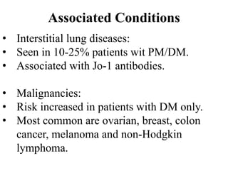Associated Conditions
• Interstitial lung diseases:
• Seen in 10-25% patients wit PM/DM.
• Associated with Jo-1 antibodies.
• Malignancies:
• Risk increased in patients with DM only.
• Most common are ovarian, breast, colon
cancer, melanoma and non-Hodgkin
lymphoma.
 