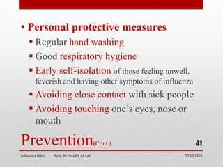 Prevention(Cont.)
• Personal protective measures
 Regular hand washing
 Good respiratory hygiene
 Early self-isolation of those feeling unwell,
feverish and having other symptoms of influenza
 Avoiding close contact with sick people
 Avoiding touching one’s eyes, nose or
mouth
22/12/2018Influenza (Flu) Prof. Dr. Saad S Al Ani
41
 