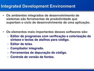 Integrated Development Environment Os ambientes integrados de desenvolvimento de sistemas são ferramentas de produtividade que suportam o ciclo de desenvolvimento de uma aplicação. Os elementos mais importantes desses softwares são: Editor de programas com verificação e colorização de sintaxe e teclas de atalhos para código. Editor de telas. Compilador integrado. Ferramentas de depuração de código. Controle de versão de fontes. 