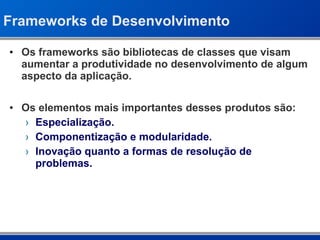 Frameworks de Desenvolvimento Os frameworks são bibliotecas de classes que visam aumentar a produtividade no desenvolvimento de algum aspecto da aplicação. Os elementos mais importantes desses produtos são: Especialização. Componentização e modularidade. Inovação quanto a formas de resolução de problemas. 