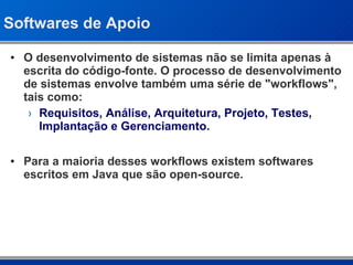 Softwares de Apoio O desenvolvimento de sistemas não se limita apenas à escrita do código-fonte. O processo de desenvolvimento de sistemas envolve também uma série de &quot;workflows&quot;, tais como: Requisitos, Análise, Arquitetura, Projeto, Testes, Implantação e Gerenciamento. Para a maioria desses workflows existem softwares escritos em Java que são open-source. 