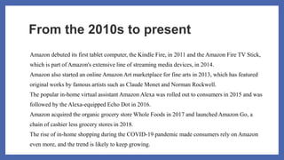 From the 2010s to present
Amazon debuted its first tablet computer, the Kindle Fire, in 2011 and the Amazon Fire TV Stick,
which is part of Amazon's extensive line of streaming media devices, in 2014.
Amazon also started an online Amazon Art marketplace for fine arts in 2013, which has featured
original works by famous artists such as Claude Monet and Norman Rockwell.
The popular in-home virtual assistant Amazon Alexa was rolled out to consumers in 2015 and was
followed by the Alexa-equipped Echo Dot in 2016.
Amazon acquired the organic grocery store Whole Foods in 2017 and launched Amazon Go, a
chain of cashier less grocery stores in 2018.
The rise of in-home shopping during the COVID-19 pandemic made consumers rely on Amazon
even more, and the trend is likely to keep growing.
 