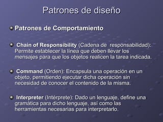 Patrones de diseño Patrones de Comportamiento Chain of Responsibility  (Cadena de  responsabilidad): Permite establecer la línea que deben llevar los mensajes para que los objetos realicen la tarea indicada. Command  (Orden): Encapsula una operación en un objeto, permitiendo ejecutar dicha operación sin necesidad de conocer el contenido de la misma. Interpreter  (Intérprete): Dado un lenguaje, define una gramática para dicho lenguaje, así como las herramientas necesarias para interpretarlo. 