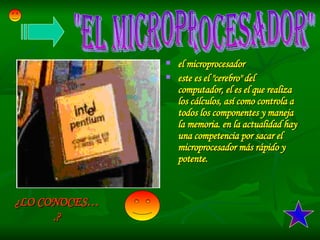 ¿LO CONOCES….? el microprocesador este es el &quot;cerebro&quot; del computador, el es el que realiza los cálculos, así como controla a todos los componentes y maneja la memoria. en la actualidad hay una competencia por sacar el microprocesador más rápido y potente.  &quot;EL MICROPROCESADOR&quot; 