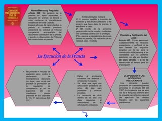 La Ejecución de la Prenda
Norma Rectora y Requisito:
Artículo 666: Sin perjuicio de lo
previsto en leyes especiales la
ejecución de prenda se llevará a
cabo conforme al procedimiento
establecido en este Capítulo.
Llegado el caso de hacer efectiva la
prenda, el acreedor prendario
presentará la solicitud al Tribunal
competente, acompañada del
documento constitutivo de la prenda,
y pondrá a disposición del Tribunal
las cosas dadas en prenda.
En la solicitud se indicará:
1º El nombre, apellido y domicilio del
acreedor y del deudor prendario y del
tercero que haya dado la prenda, si
éste fuera el caso.
2º El monto de la acreencia
garantizada con la prenda y cualquiera
otra cantidad cubierta con el privilegio.
3º La especie y naturaleza de las cosas
dadas en prenda y la indicación de su
calidad, peso y medida.
Revisión y Calificación del
Juez:
Artículo 667 : El Juez examinará
cuidadosamente los recaudos
presentados y verificará si se
han llenado los requisitos
exigidos por la ley para la
constitución de la prenda y si las
cantidades que se pretende
satisfacer con ella son líquidas,
de plazo vencido, y si no ha
transcurrido el tiempo para su
prescripción.
LA OPOSICIÓN Y LAS
INCIDENCIAS
RELACIONADAS
Los intimados pueden
promover las cuestiones previas
previstas en el artículo 346 del
CPC. La incidencia que se abre
no es la del juicio ordinario sino
la prevista para el juicio especial
de ejecución de créditos
fiscales, con los siguientes
parámetros:
• Cabe al accionante
subsanar los defectos y
omisiones invocados.
• Se abre ope legis una
articulación probatoria de
ocho (8) días para
promover y evacuar
pruebas.
• La sentencia se dicta
dentro de los diez (10)
días siguientes al
vencimiento de la
articulación probatoria.
• No procede el recurso de
apelación salvo contra la
declaratoria de
incompetencia declarada
con lugar, caso en el cual
procede la promoción de
la regulación de
competencia, y en los
supuestos de las
cuestiones previas
previstas en los ordinales
9, 10 y 11 del artículo 346
CPC.
 