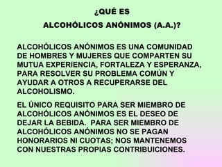¿QUÉ ES ALCOHÓLICOS ANÓNIMOS (A.A.)? ALCOHÓLICOS ANÓNIMOS ES UNA COMUNIDAD DE HOMBRES Y MUJERES QUE COMPARTEN SU MUTUA EXPERIENCIA, FORTALEZA Y ESPERANZA, PARA RESOLVER SU PROBLEMA COMÚN Y AYUDAR A OTROS A RECUPERARSE DEL ALCOHOLISMO. EL ÚNICO REQUISITO PARA SER MIEMBRO DE ALCOHÓLICOS ANÓNIMOS ES EL DESEO DE DEJAR LA BEBIDA.  PARA SER MIEMBRO DE ALCOHÓLICOS ANÓNIMOS NO SE PAGAN HONORARIOS NI CUOTAS; NOS MANTENEMOS CON NUESTRAS PROPIAS CONTRIBUICIONES. 