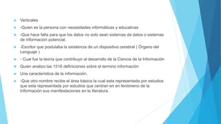  Verticales
 -Quien es la persona con necesidades informáticas y educativas
 -Que hace falta para que los datos no solo sean sistemas de datos o sistemas
de información potencial.
 -Escritor que postulaba la existencia de un dispositivo cerebral ( Órgano del
Lenguaje )
 - Cual fue la teoría que contribuyo al desarrollo de la Ciencia de la Información
 Quien analizo las 1516 definiciones sobre el termino información
 Una característica de la información,
 -Que otro nombre recibe el área básica la cual esta representada por estudios
que esta representada por estudios que centran en en fenómeno de la
Información sus manifestaciones en la literatura.
 