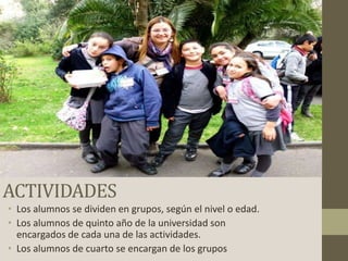 ACTIVIDADES
• Los alumnos se dividen en grupos, según el nivel o edad.
• Los alumnos de quinto año de la universidad son
encargados de cada una de las actividades.
• Los alumnos de cuarto se encargan de los grupos

 