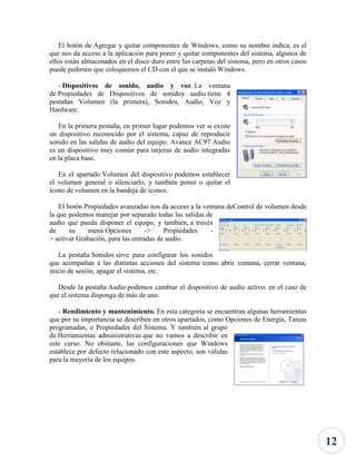 El botón de Agregar y quitar componentes de Windows, como su nombre indica, es el
que nos da acceso a la aplicación para poner y quitar componentes del sistema, algunos de
ellos están almacenados en el disco duro entre las carpetas del sistema, pero en otros casos
puede pedirnos que coloquemos el CD con el que se instaló Windows.
- Dispositivos de sonido, audio y voz. La ventana
de Propiedades de Dispositivos de sonidoy audio tiene 4
pestañas Volumen (la primera), Sonidos, Audio, Voz y
Hardware.
En la primera pestaña, en primer lugar podemos ver si existe
un dispositivo reconocido por el sistema, capaz de reproducir
sonido en las salidas de audio del equipo. Avance AC97 Audio
es un dispositivo muy común para tarjeras de audio integradas
en la placa base.
En el apartado Volumen del dispositivo podemos establecer
el volumen general o silenciarlo, y también poner o quitar el
icono de volumen en la bandeja de iconos.
El botón Propiedades avanzadas nos da acceso a la ventana deControl de volumen desde
la que podemos manejar por separado todas las salidas de
audio que pueda disponer el equipo, y también, a través
de
su
menú Opciones
->
Propiedades
> activar Grabación, para las entradas de audio.
La pestaña Sonidos sirve para configurar los sonidos
que acompañan a las distintas acciones del sistema como abrir ventana, cerrar ventana,
inicio de sesión, apagar el sistema, etc.
Desde la pestaña Audio podemos cambiar el dispositivo de audio activo, en el caso de
que el sistema disponga de más de uno.
- Rendimiento y mantenimiento. En esta categoría se encuentran algunas herramientas
que por su importancia se describen en otros apartados, como Opciones de Energía, Tareas
programadas, o Propiedades del Sistema. Y también al grupo
de Herramientas administrativas que no vamos a describir en
este curso. No obstante, las configuraciones que Windows
establece por defecto relacionado con este aspecto, son válidas
para la mayoría de los equipos.

12

 