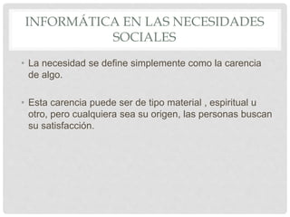 INFORMÁTICA EN LAS NECESIDADES
SOCIALES
• La necesidad se define simplemente como la carencia
de algo.
• Esta carencia puede ser de tipo material , espiritual u
otro, pero cualquiera sea su origen, las personas buscan
su satisfacción.
 