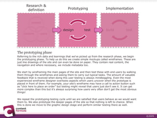 Research & definitionPrototypingImplementationcontextcontentusersThe prototyping phaseReferring to the rich data and learnings that we’ve picked up from the research phase, we begin the prototyping phase. To help us do this we create simple mockups called wireframes. These are just line drawings of the site and can even be done on paper. They contain real content, the navigation and where necessary, we include metadata too.We start by wireframing the main pages of the site and then test these with end users by walking them through the wireframes and asking them to carry out typical tasks. The amount of valuable feedback that is received when doing this user testing is always mindboggling. Even the most experienced wireframe designer overlooks aspects which users uncover when the prototype is placed in front of them. For example, your site’s wireframe may have a call to action button such as “click here to place an order” but testing might reveal that users just don’t see it. It can get more complex than this but it’s always surprising how users very often don’t get the most obvious things!We repeat the prototyping-testing cycle until we are satisfied that users behave as we would want them to. We also prototype the deeper pages of the site so that nothing is left to chance. When this is done we move to the graphic design stage and perform similar testing there as well.
