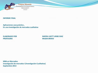 INFORME FINAL
Aplicaciones caso práctico ,
En una investigación de mercados cualitativa
ELABORADO POR MAYRA LISETT URIBE DIAZ
PROFESORA MILBIA BRAVO
MBA en Mercadeo
Investigación de mercados I (Investigación Cualitativa)
Septiembre 2013
 