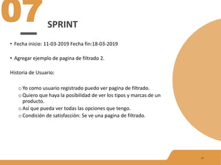 SPRINT
07
14
• Fecha inicio: 11-03-2019 Fecha fin:18-03-2019
• Agregar ejemplo de pagina de filtrado 2.
Historia de Usuario:
o Yo como usuario registrado puedo ver pagina de filtrado.
o Quiero que haya la posibilidad de ver los tipos y marcas de un
producto.
o Así que pueda ver todas las opciones que tengo.
o Condición de satisfacción: Se ve una pagina de filtrado.
 