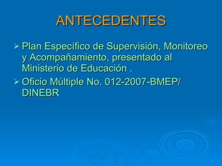 ANTECEDENTES Plan Específico de Supervisión, Monitoreo y Acompañamiento, presentado al Ministerio de Educación .  Oficio Múltiple No. 012-2007-BMEP/ DINEBR 
