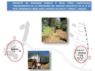 PROYECTO DE INVERSION PUBLICA A NIVEL PERFIL SIMPLIFICADO
“MEJORAMIENTO DE LA PRESTACIÓN DEL SERVICIO EDUCATIVO EN LA IE DE
NIVEL PRIMARIA N° 86665 ANTA, DISTRITO DE SUPLUY- YUNGAY – ANCASH
Terreno
2
Terreno
1
 