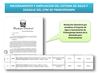 MEJORAMIENTO Y AMPLIACION DEL SISTEMA DE AGUA Y
DESAGUE DEL CPM DE PRIMORPAMPA
Resolución Directoral que
considera al Proyecto de
Agua y Saneamiento de
Primorpampa dentro de la
demanda para
financiamiento
 