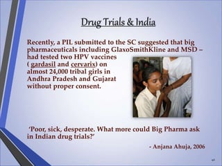 Drug Trials & India
Recently, a PIL submitted to the SC suggested that big
pharmaceuticals including GlaxoSmithKline and MSD –
had tested two HPV vaccines
( gardasil and cervarix) on
almost 24,000 tribal girls in
Andhra Pradesh and Gujarat
without proper consent.
‘Poor, sick, desperate. What more could Big Pharma ask
in Indian drug trials?’
- Anjana Ahuja, 2006
40
 
